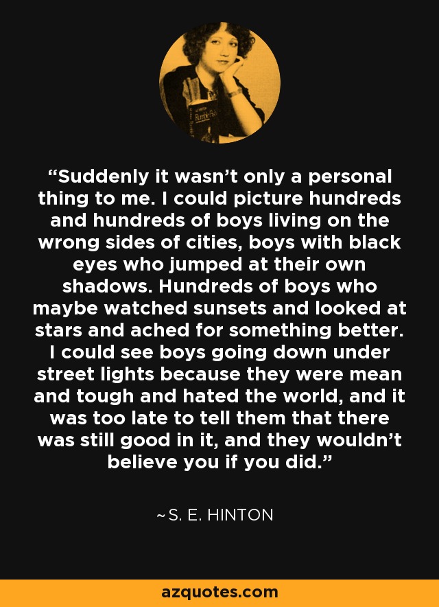 Suddenly it wasn't only a personal thing to me. I could picture hundreds and hundreds of boys living on the wrong sides of cities, boys with black eyes who jumped at their own shadows. Hundreds of boys who maybe watched sunsets and looked at stars and ached for something better. I could see boys going down under street lights because they were mean and tough and hated the world, and it was too late to tell them that there was still good in it, and they wouldn't believe you if you did. - S. E. Hinton