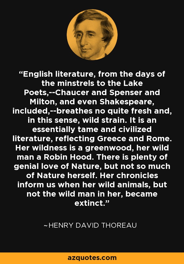English literature, from the days of the minstrels to the Lake Poets,--Chaucer and Spenser and Milton, and even Shakespeare, included,--breathes no quite fresh and, in this sense, wild strain. It is an essentially tame and civilized literature, reflecting Greece and Rome. Her wildness is a greenwood, her wild man a Robin Hood. There is plenty of genial love of Nature, but not so much of Nature herself. Her chronicles inform us when her wild animals, but not the wild man in her, became extinct. - Henry David Thoreau