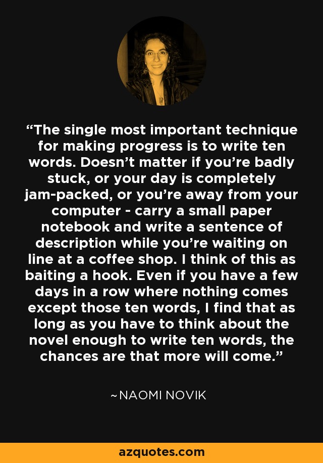 The single most important technique for making progress is to write ten words. Doesn't matter if you're badly stuck, or your day is completely jam-packed, or you're away from your computer - carry a small paper notebook and write a sentence of description while you're waiting on line at a coffee shop. I think of this as baiting a hook. Even if you have a few days in a row where nothing comes except those ten words, I find that as long as you have to think about the novel enough to write ten words, the chances are that more will come. - Naomi Novik