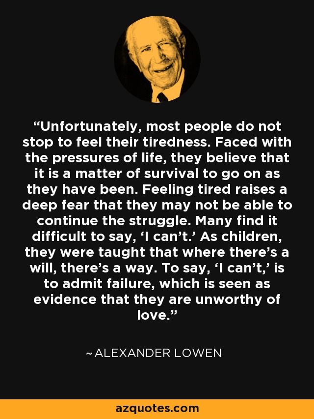 Unfortunately, most people do not stop to feel their tiredness. Faced with the pressures of life, they believe that it is a matter of survival to go on as they have been. Feeling tired raises a deep fear that they may not be able to continue the struggle. Many find it difficult to say, ‘I can’t.’ As children, they were taught that where there’s a will, there’s a way. To say, ‘I can’t,’ is to admit failure, which is seen as evidence that they are unworthy of love. - Alexander Lowen
