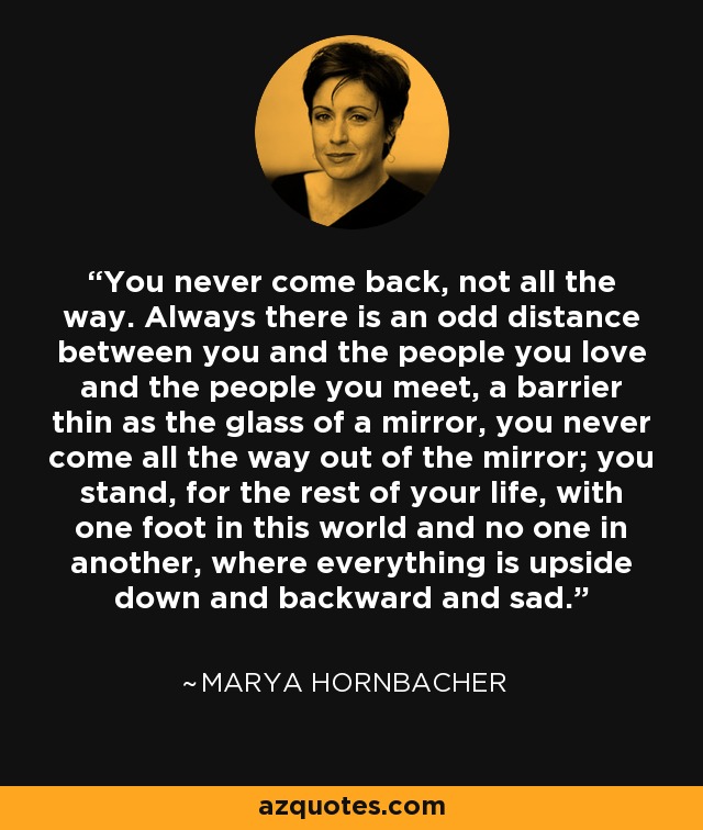 You never come back, not all the way. Always there is an odd distance between you and the people you love and the people you meet, a barrier thin as the glass of a mirror, you never come all the way out of the mirror; you stand, for the rest of your life, with one foot in this world and no one in another, where everything is upside down and backward and sad. - Marya Hornbacher