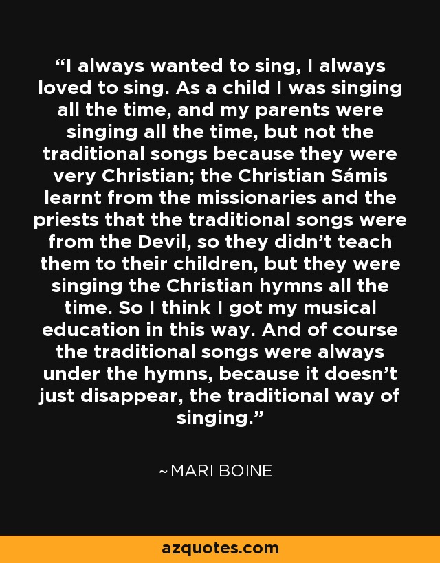 I always wanted to sing, I always loved to sing. As a child I was singing all the time, and my parents were singing all the time, but not the traditional songs because they were very Christian; the Christian Sámis learnt from the missionaries and the priests that the traditional songs were from the Devil, so they didn't teach them to their children, but they were singing the Christian hymns all the time. So I think I got my musical education in this way. And of course the traditional songs were always under the hymns, because it doesn't just disappear, the traditional way of singing. - Mari Boine