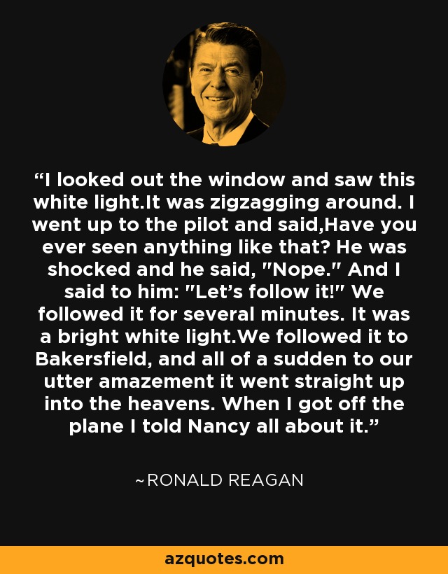 I looked out the window and saw this white light.It was zigzagging around. I went up to the pilot and said,Have you ever seen anything like that? He was shocked and he said, 