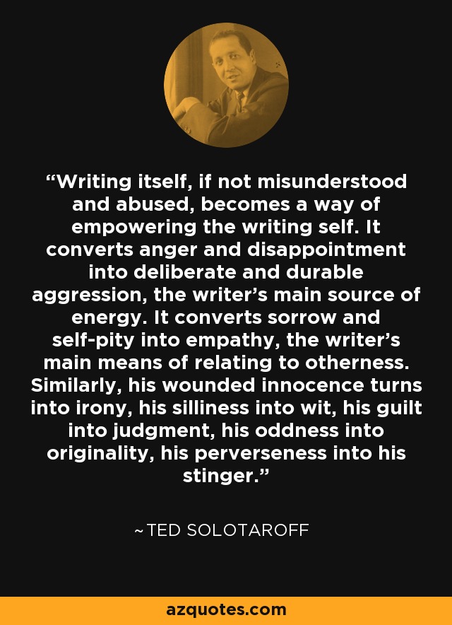 Writing itself, if not misunderstood and abused, becomes a way of empowering the writing self. It converts anger and disappointment into deliberate and durable aggression, the writer's main source of energy. It converts sorrow and self-pity into empathy, the writer's main means of relating to otherness. Similarly, his wounded innocence turns into irony, his silliness into wit, his guilt into judgment, his oddness into originality, his perverseness into his stinger. - Ted Solotaroff