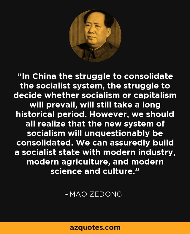 In China the struggle to consolidate the socialist system, the struggle to decide whether socialism or capitalism will prevail, will still take a long historical period. However, we should all realize that the new system of socialism will unquestionably be consolidated. We can assuredly build a socialist state with modern industry, modern agriculture, and modern science and culture. - Mao Zedong