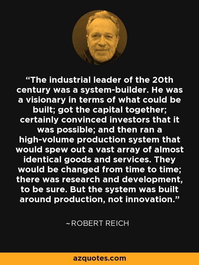 The industrial leader of the 20th century was a system-builder. He was a visionary in terms of what could be built; got the capital together; certainly convinced investors that it was possible; and then ran a high-volume production system that would spew out a vast array of almost identical goods and services. They would be changed from time to time; there was research and development, to be sure. But the system was built around production, not innovation. - Robert Reich