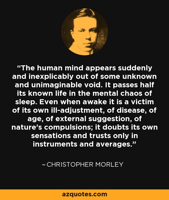 The human mind appears suddenly and inexplicably out of some unknown and unimaginable void. It passes half its known life in the mental chaos of sleep. Even when awake it is a victim of its own ill-adjustment, of disease, of age, of external suggestion, of nature's compulsions; it doubts its own sensations and trusts only in instruments and averages. - Christopher Morley