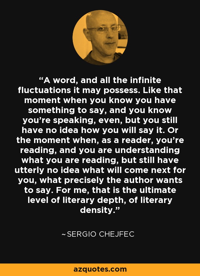 A word, and all the infinite fluctuations it may possess. Like that moment when you know you have something to say, and you know you're speaking, even, but you still have no idea how you will say it. Or the moment when, as a reader, you're reading, and you are understanding what you are reading, but still have utterly no idea what will come next for you, what precisely the author wants to say. For me, that is the ultimate level of literary depth, of literary density. - Sergio Chejfec