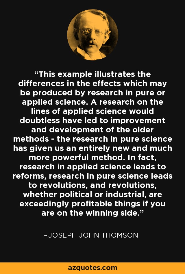 This example illustrates the differences in the effects which may be produced by research in pure or applied science. A research on the lines of applied science would doubtless have led to improvement and development of the older methods - the research in pure science has given us an entirely new and much more powerful method. In fact, research in applied science leads to reforms, research in pure science leads to revolutions, and revolutions, whether political or industrial, are exceedingly profitable things if you are on the winning side. - Joseph John Thomson