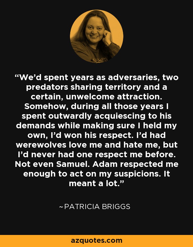 We’d spent years as adversaries, two predators sharing territory and a certain, unwelcome attraction. Somehow, during all those years I spent outwardly acquiescing to his demands while making sure I held my own, I’d won his respect. I’d had werewolves love me and hate me, but I’d never had one respect me before. Not even Samuel. Adam respected me enough to act on my suspicions. It meant a lot. - Patricia Briggs