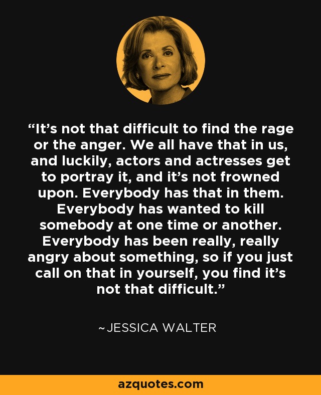 It's not that difficult to find the rage or the anger. We all have that in us, and luckily, actors and actresses get to portray it, and it's not frowned upon. Everybody has that in them. Everybody has wanted to kill somebody at one time or another. Everybody has been really, really angry about something, so if you just call on that in yourself, you find it's not that difficult. - Jessica Walter