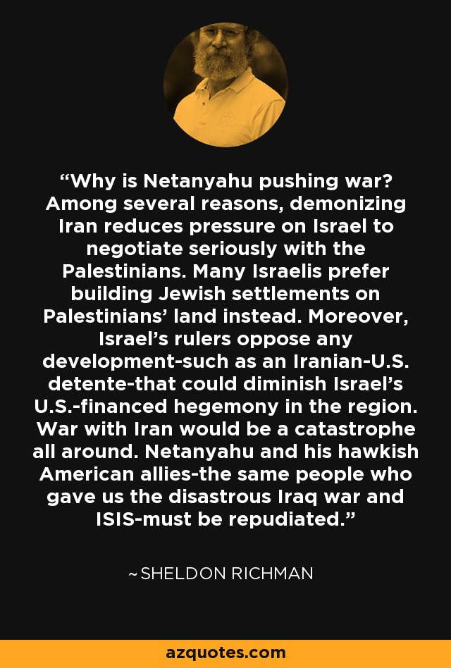 Why is Netanyahu pushing war? Among several reasons, demonizing Iran reduces pressure on Israel to negotiate seriously with the Palestinians. Many Israelis prefer building Jewish settlements on Palestinians' land instead. Moreover, Israel's rulers oppose any development-such as an Iranian-U.S. detente-that could diminish Israel's U.S.-financed hegemony in the region. War with Iran would be a catastrophe all around. Netanyahu and his hawkish American allies-the same people who gave us the disastrous Iraq war and ISIS-must be repudiated. - Sheldon Richman