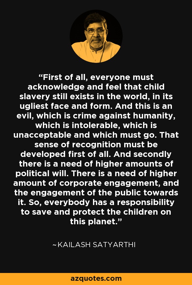 First of all, everyone must acknowledge and feel that child slavery still exists in the world, in its ugliest face and form. And this is an evil, which is crime against humanity, which is intolerable, which is unacceptable and which must go. That sense of recognition must be developed first of all. And secondly there is a need of higher amounts of political will. There is a need of higher amount of corporate engagement, and the engagement of the public towards it. So, everybody has a responsibility to save and protect the children on this planet. - Kailash Satyarthi