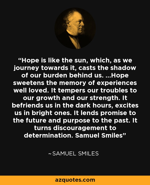 Hope is like the sun, which, as we journey towards it, casts the shadow of our burden behind us. ...Hope sweetens the memory of experiences well loved. It tempers our troubles to our growth and our strength. It befriends us in the dark hours, excites us in bright ones. It lends promise to the future and purpose to the past. It turns discouragement to determination. Samuel Smiles - Samuel Smiles