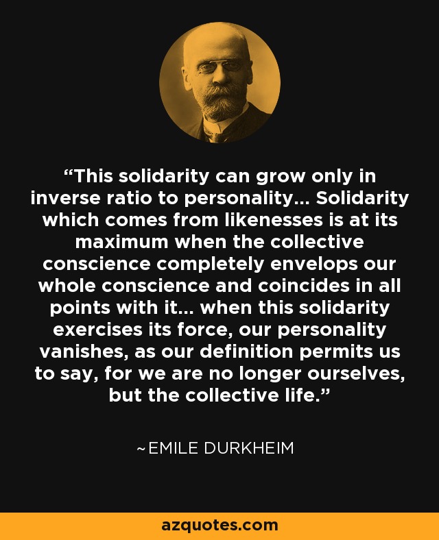 This solidarity can grow only in inverse ratio to personality... Solidarity which comes from likenesses is at its maximum when the collective conscience completely envelops our whole conscience and coincides in all points with it... when this solidarity exercises its force, our personality vanishes, as our definition permits us to say, for we are no longer ourselves, but the collective life. - Emile Durkheim