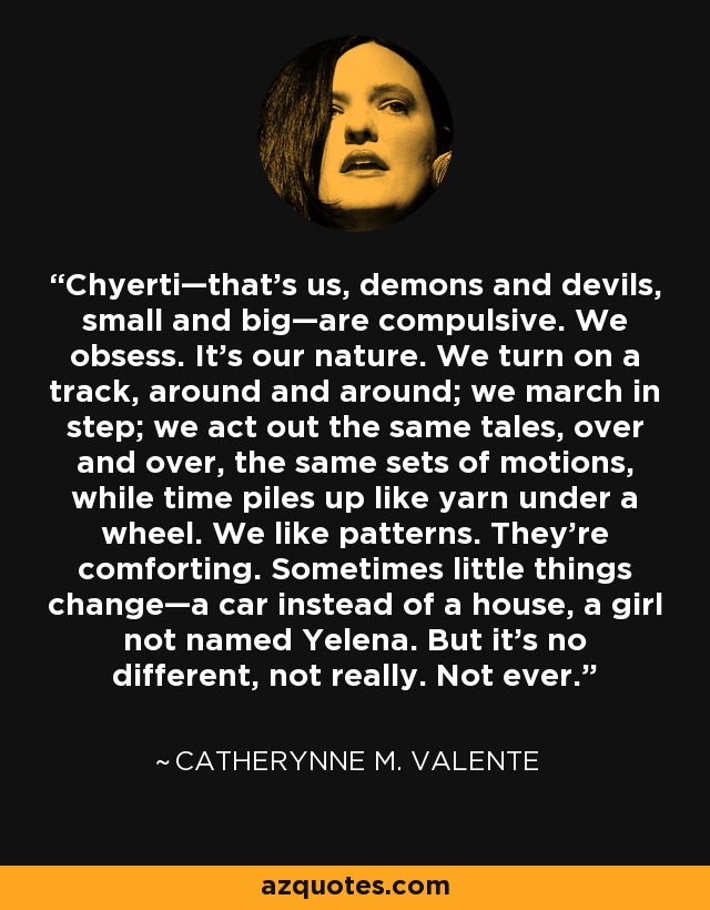 Chyerti—that’s us, demons and devils, small and big—are compulsive. We obsess. It’s our nature. We turn on a track, around and around; we march in step; we act out the same tales, over and over, the same sets of motions, while time piles up like yarn under a wheel. We like patterns. They’re comforting. Sometimes little things change—a car instead of a house, a girl not named Yelena. But it’s no different, not really. Not ever. - Catherynne M. Valente