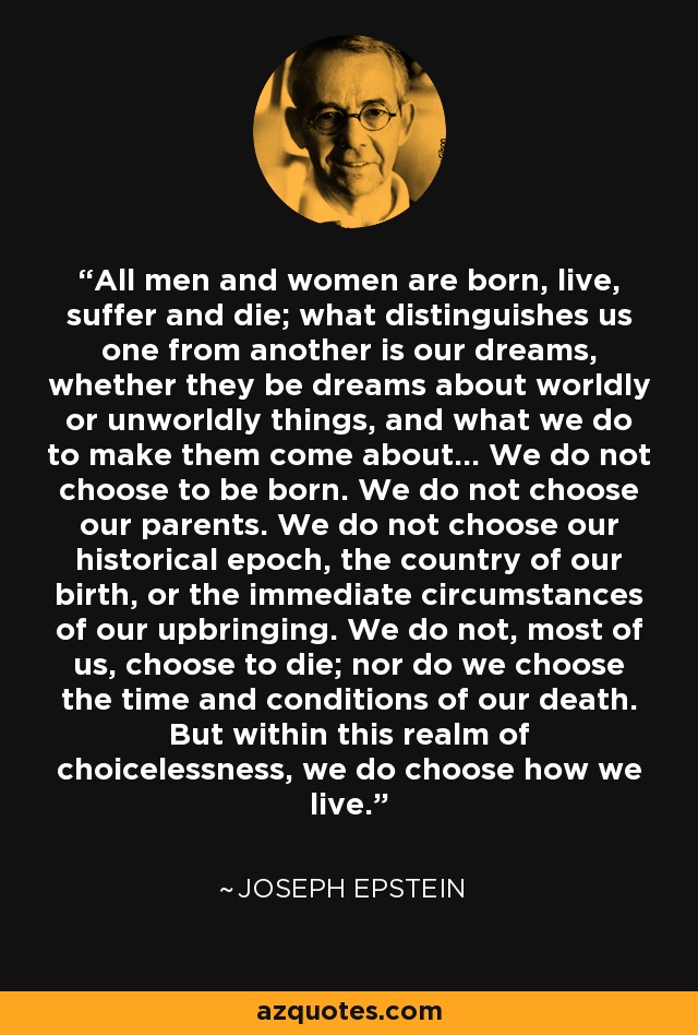 All men and women are born, live, suffer and die; what distinguishes us one from another is our dreams, whether they be dreams about worldly or unworldly things, and what we do to make them come about... We do not choose to be born. We do not choose our parents. We do not choose our historical epoch, the country of our birth, or the immediate circumstances of our upbringing. We do not, most of us, choose to die; nor do we choose the time and conditions of our death. But within this realm of choicelessness, we do choose how we live. - Joseph Epstein