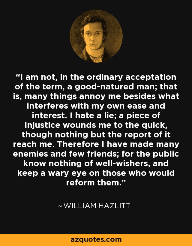 I am not, in the ordinary acceptation of the term, a good-natured man; that is, many things annoy me besides what interferes with my own ease and interest. I hate a lie; a piece of injustice wounds me to the quick, though nothing but the report of it reach me. Therefore I have made many enemies and few friends; for the public know nothing of well-wishers, and keep a wary eye on those who would reform them. - William Hazlitt