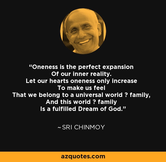 Oneness is the perfect expansion Of our inner reality. Let our hearts oneness only increase To make us feel That we belong to a universal world ? family, And this world ? family Is a fulfilled Dream of God. - Sri Chinmoy