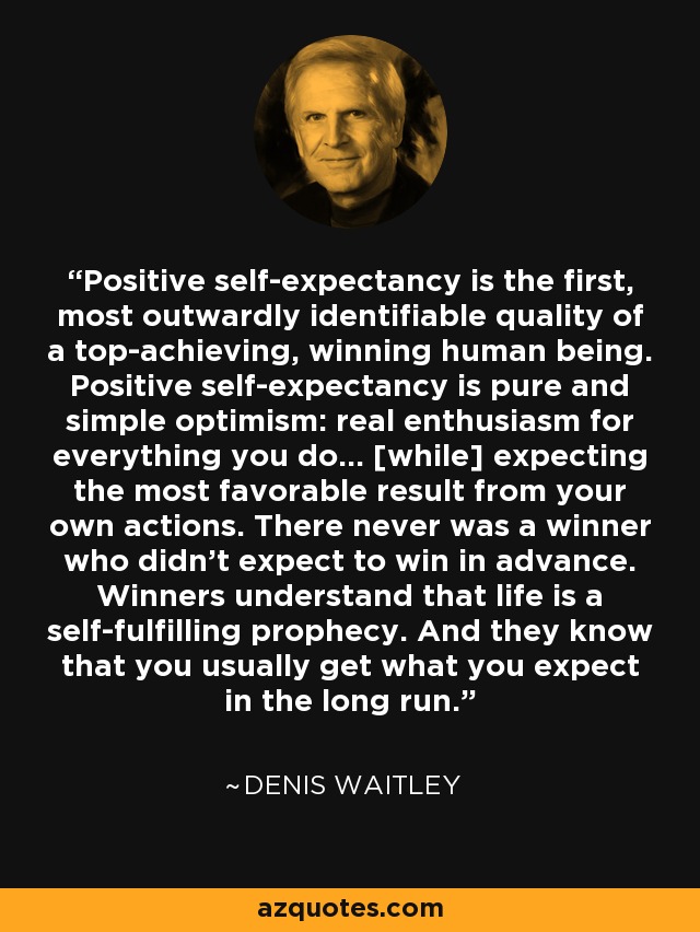 Positive self-expectancy is the first, most outwardly identifiable quality of a top-achieving, winning human being. Positive self-expectancy is pure and simple optimism: real enthusiasm for everything you do... [while] expecting the most favorable result from your own actions. There never was a winner who didn't expect to win in advance. Winners understand that life is a self-fulfilling prophecy. And they know that you usually get what you expect in the long run. - Denis Waitley