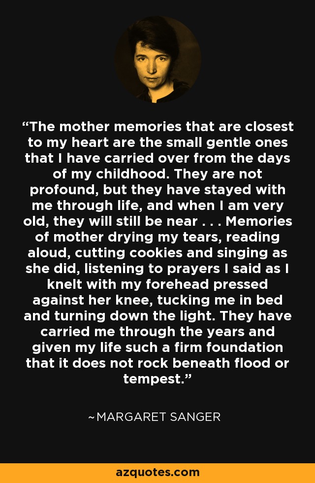 The mother memories that are closest to my heart are the small gentle ones that I have carried over from the days of my childhood. They are not profound, but they have stayed with me through life, and when I am very old, they will still be near . . . Memories of mother drying my tears, reading aloud, cutting cookies and singing as she did, listening to prayers I said as I knelt with my forehead pressed against her knee, tucking me in bed and turning down the light. They have carried me through the years and given my life such a firm foundation that it does not rock beneath flood or tempest. - Margaret Sanger