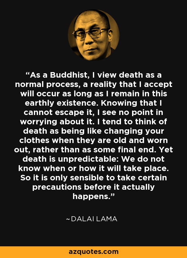 As a Buddhist, I view death as a normal process, a reality that I accept will occur as long as I remain in this earthly existence. Knowing that I cannot escape it, I see no point in worrying about it. I tend to think of death as being like changing your clothes when they are old and worn out, rather than as some final end. Yet death is unpredictable: We do not know when or how it will take place. So it is only sensible to take certain precautions before it actually happens. - Dalai Lama