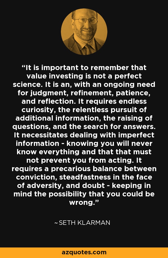 It is important to remember that value investing is not a perfect science. It is an, with an ongoing need for judgment, refinement, patience, and reflection. It requires endless curiosity, the relentless pursuit of additional information, the raising of questions, and the search for answers. It necessitates dealing with imperfect information - knowing you will never know everything and that that must not prevent you from acting. It requires a precarious balance between conviction, steadfastness in the face of adversity, and doubt - keeping in mind the possibility that you could be wrong. - Seth Klarman