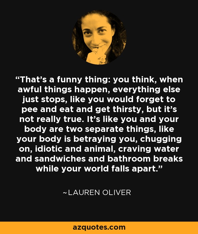 That’s a funny thing: you think, when awful things happen, everything else just stops, like you would forget to pee and eat and get thirsty, but it’s not really true. It’s like you and your body are two separate things, like your body is betraying you, chugging on, idiotic and animal, craving water and sandwiches and bathroom breaks while your world falls apart. - Lauren Oliver