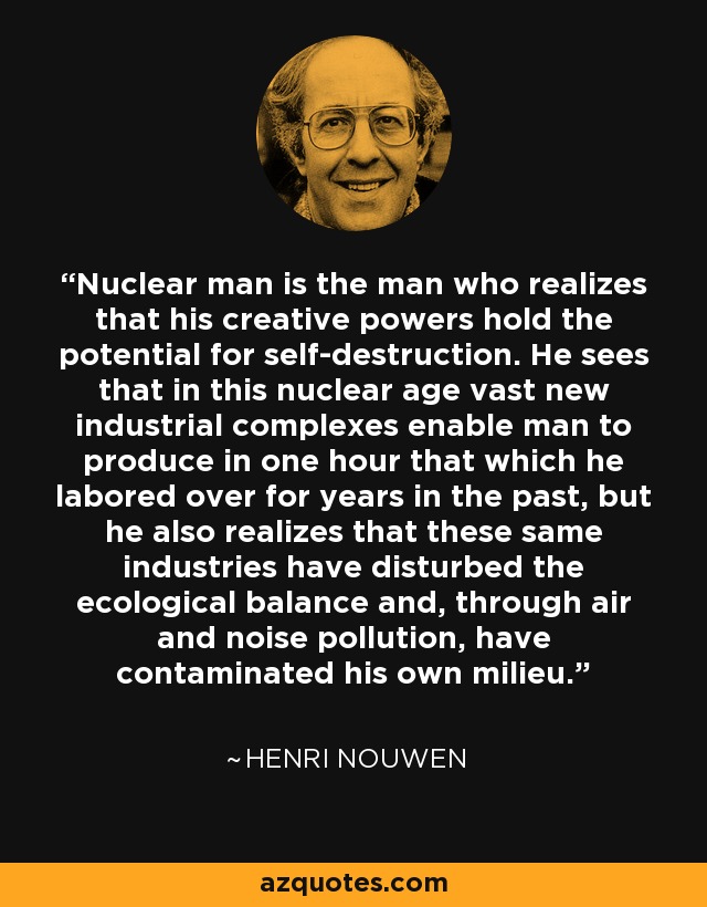Nuclear man is the man who realizes that his creative powers hold the potential for self-destruction. He sees that in this nuclear age vast new industrial complexes enable man to produce in one hour that which he labored over for years in the past, but he also realizes that these same industries have disturbed the ecological balance and, through air and noise pollution, have contaminated his own milieu. - Henri Nouwen