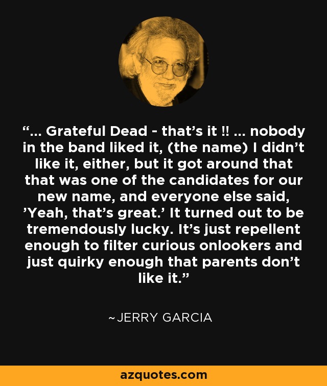 ... Grateful Dead - that's it !! ... nobody in the band liked it, (the name) I didn't like it, either, but it got around that that was one of the candidates for our new name, and everyone else said, 'Yeah, that's great.' It turned out to be tremendously lucky. It's just repellent enough to filter curious onlookers and just quirky enough that parents don't like it. - Jerry Garcia