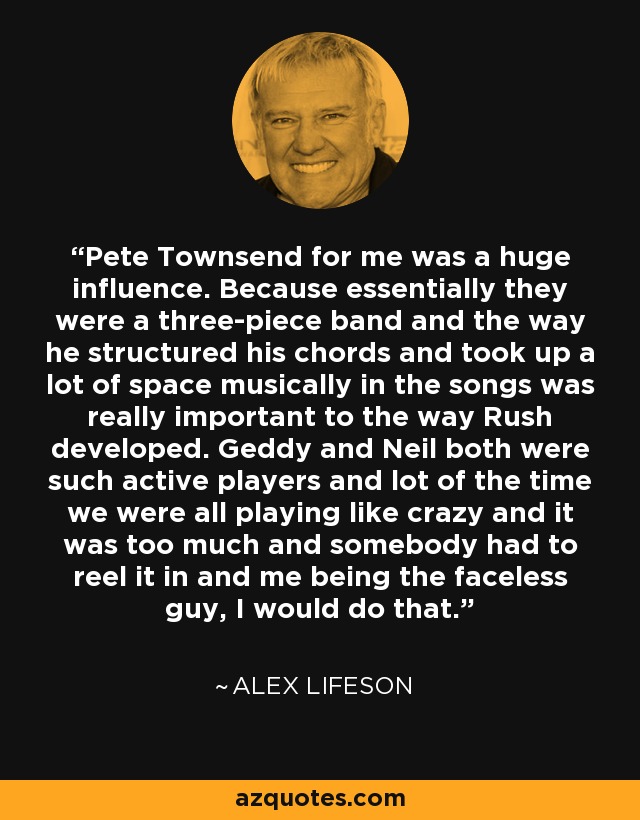 Pete Townsend for me was a huge influence. Because essentially they were a three-piece band and the way he structured his chords and took up a lot of space musically in the songs was really important to the way Rush developed. Geddy and Neil both were such active players and lot of the time we were all playing like crazy and it was too much and somebody had to reel it in and me being the faceless guy, I would do that. - Alex Lifeson