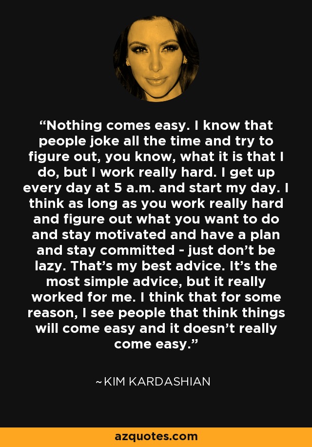 Nothing comes easy. I know that people joke all the time and try to figure out, you know, what it is that I do, but I work really hard. I get up every day at 5 a.m. and start my day. I think as long as you work really hard and figure out what you want to do and stay motivated and have a plan and stay committed - just don't be lazy. That's my best advice. It's the most simple advice, but it really worked for me. I think that for some reason, I see people that think things will come easy and it doesn't really come easy. - Kim Kardashian