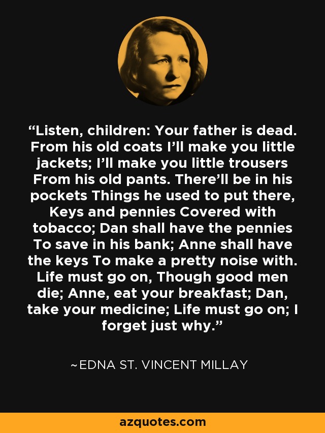 Listen, children: Your father is dead. From his old coats I'll make you little jackets; I'll make you little trousers From his old pants. There'll be in his pockets Things he used to put there, Keys and pennies Covered with tobacco; Dan shall have the pennies To save in his bank; Anne shall have the keys To make a pretty noise with. Life must go on, Though good men die; Anne, eat your breakfast; Dan, take your medicine; Life must go on; I forget just why. - Edna St. Vincent Millay