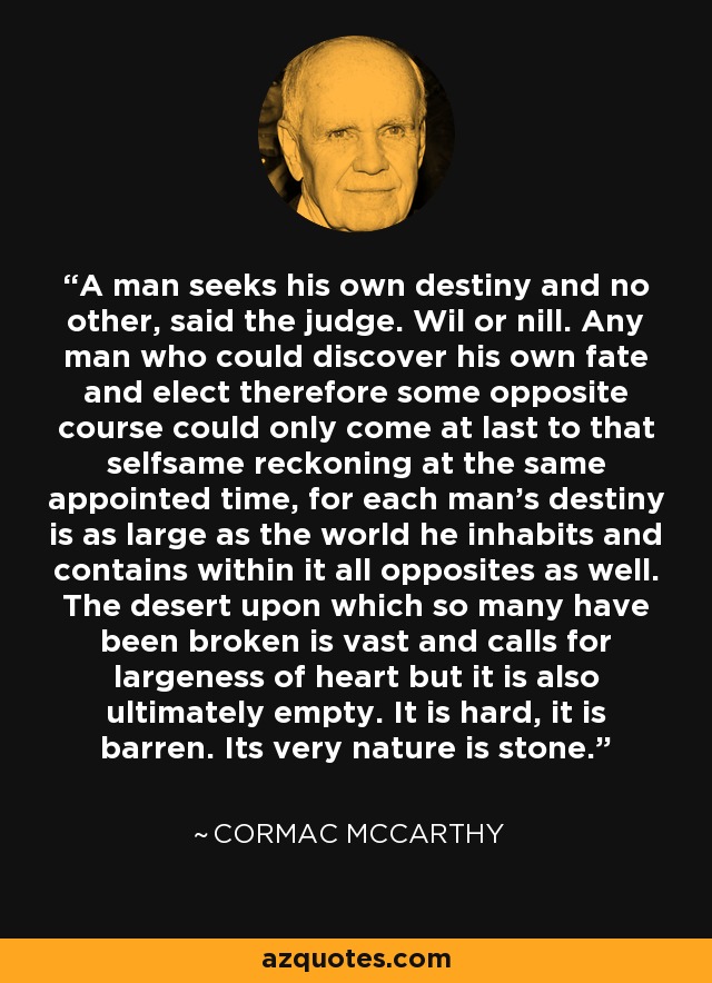 A man seeks his own destiny and no other, said the judge. Wil or nill. Any man who could discover his own fate and elect therefore some opposite course could only come at last to that selfsame reckoning at the same appointed time, for each man's destiny is as large as the world he inhabits and contains within it all opposites as well. The desert upon which so many have been broken is vast and calls for largeness of heart but it is also ultimately empty. It is hard, it is barren. Its very nature is stone. - Cormac McCarthy