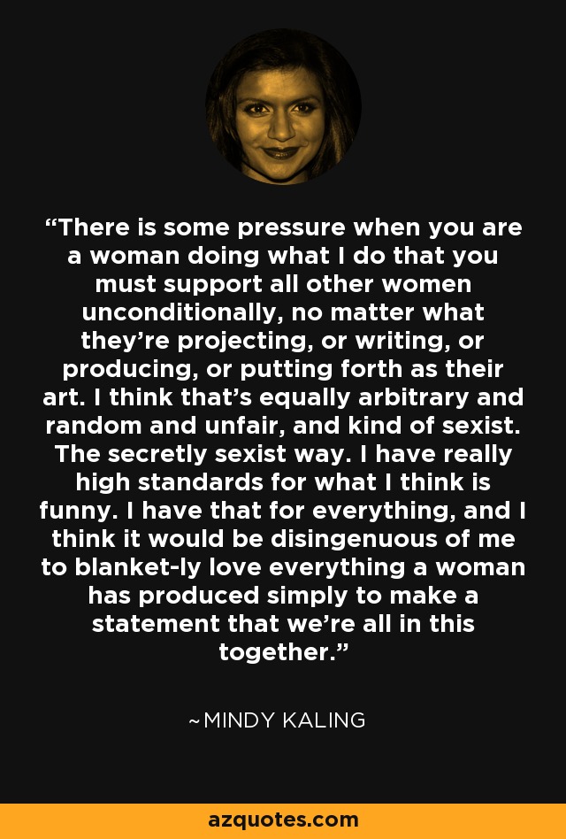 There is some pressure when you are a woman doing what I do that you must support all other women unconditionally, no matter what they're projecting, or writing, or producing, or putting forth as their art. I think that's equally arbitrary and random and unfair, and kind of sexist. The secretly sexist way. I have really high standards for what I think is funny. I have that for everything, and I think it would be disingenuous of me to blanket-ly love everything a woman has produced simply to make a statement that we're all in this together. - Mindy Kaling