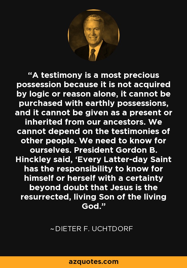 A testimony is a most precious possession because it is not acquired by logic or reason alone, it cannot be purchased with earthly possessions, and it cannot be given as a present or inherited from our ancestors. We cannot depend on the testimonies of other people. We need to know for ourselves. President Gordon B. Hinckley said, ‘Every Latter-day Saint has the responsibility to know for himself or herself with a certainty beyond doubt that Jesus is the resurrected, living Son of the living God. - Dieter F. Uchtdorf