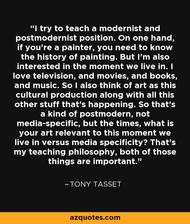 I try to teach a modernist and postmodernist position. On one hand, if you're a painter, you need to know the history of painting. But I'm also interested in the moment we live in. I love television, and movies, and books, and music. So I also think of art as this cultural production along with all this other stuff that's happening. So that's a kind of postmodern, not media-specific, but the times, what is your art relevant to this moment we live in versus media specificity? That's my teaching philosophy, both of those things are important. - Tony Tasset