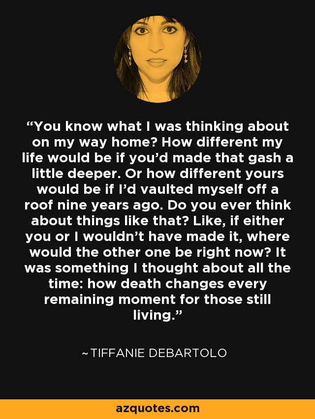 You know what I was thinking about on my way home? How different my life would be if you’d made that gash a little deeper. Or how different yours would be if I’d vaulted myself off a roof nine years ago. Do you ever think about things like that? Like, if either you or I wouldn’t have made it, where would the other one be right now? It was something I thought about all the time: how death changes every remaining moment for those still living. - Tiffanie DeBartolo