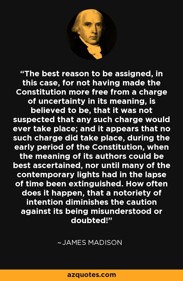 The best reason to be assigned, in this case, for not having made the Constitution more free from a charge of uncertainty in its meaning, is believed to be, that it was not suspected that any such charge would ever take place; and it appears that no such charge did take place, during the early period of the Constitution, when the meaning of its authors could be best ascertained, nor until many of the contemporary lights had in the lapse of time been extinguished. How often does it happen, that a notoriety of intention diminishes the caution against its being misunderstood or doubted! - James Madison