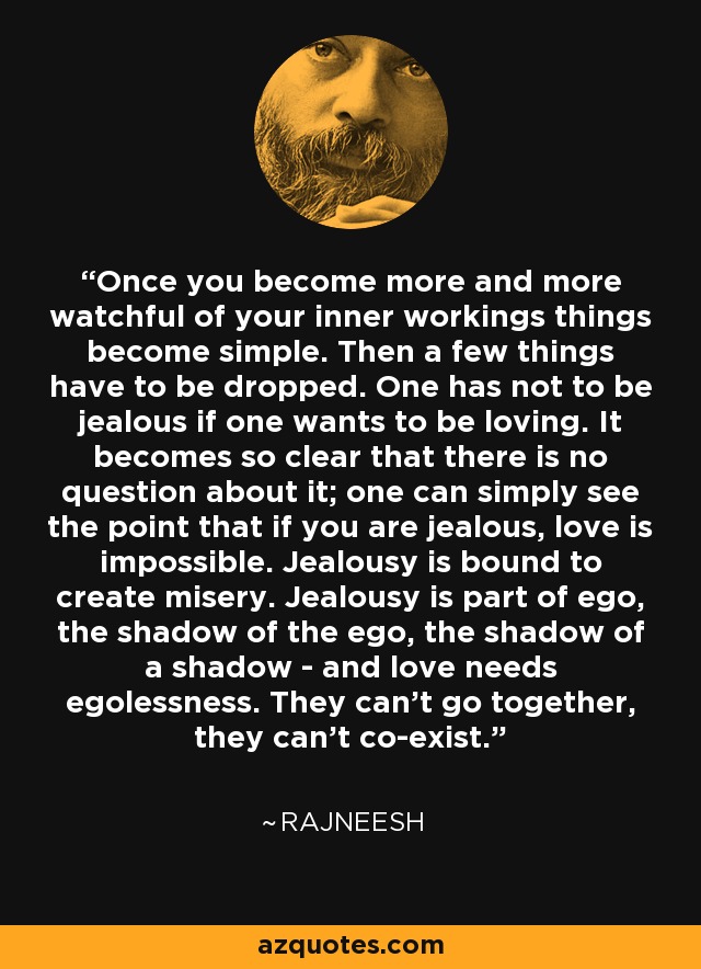 Once you become more and more watchful of your inner workings things become simple. Then a few things have to be dropped. One has not to be jealous if one wants to be loving. It becomes so clear that there is no question about it; one can simply see the point that if you are jealous, love is impossible. Jealousy is bound to create misery. Jealousy is part of ego, the shadow of the ego, the shadow of a shadow - and love needs egolessness. They can't go together, they can't co-exist. - Rajneesh