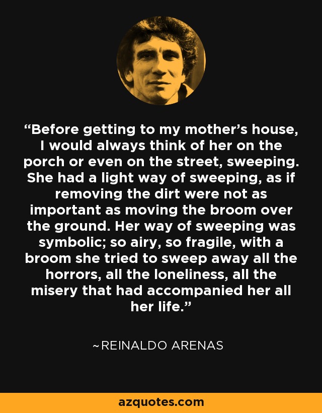 Before getting to my mother's house, I would always think of her on the porch or even on the street, sweeping. She had a light way of sweeping, as if removing the dirt were not as important as moving the broom over the ground. Her way of sweeping was symbolic; so airy, so fragile, with a broom she tried to sweep away all the horrors, all the loneliness, all the misery that had accompanied her all her life. - Reinaldo Arenas