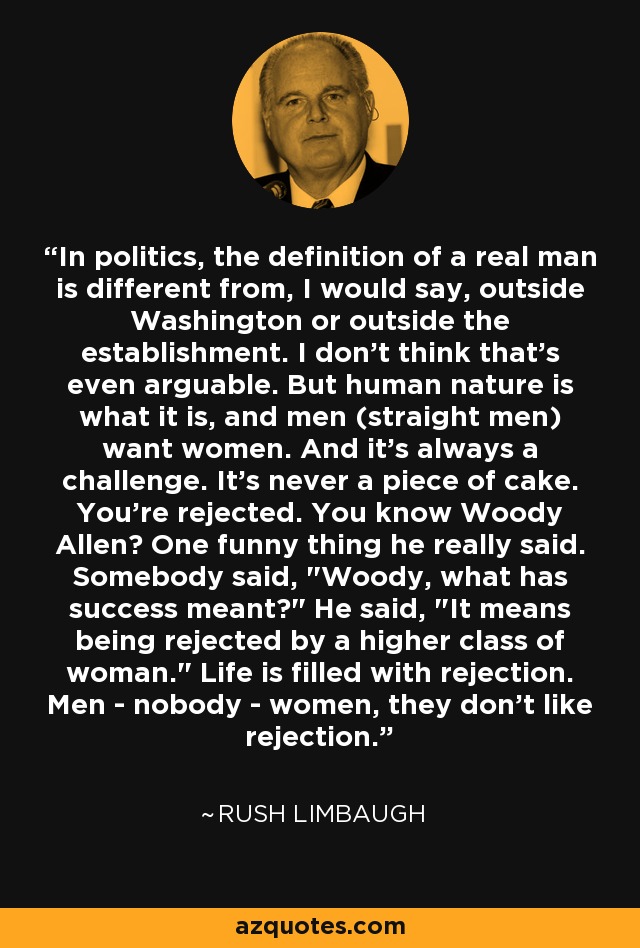 In politics, the definition of a real man is different from, I would say, outside Washington or outside the establishment. I don't think that's even arguable. But human nature is what it is, and men (straight men) want women. And it's always a challenge. It's never a piece of cake. You're rejected. You know Woody Allen? One funny thing he really said. Somebody said, 