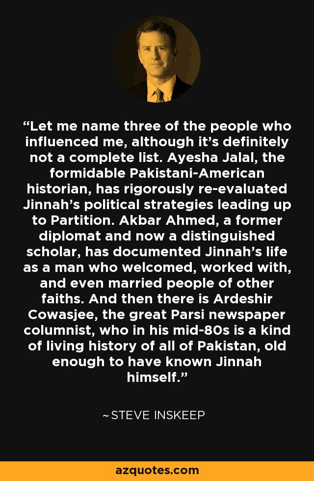 Let me name three of the people who influenced me, although it's definitely not a complete list. Ayesha Jalal, the formidable Pakistani-American historian, has rigorously re-evaluated Jinnah's political strategies leading up to Partition. Akbar Ahmed, a former diplomat and now a distinguished scholar, has documented Jinnah's life as a man who welcomed, worked with, and even married people of other faiths. And then there is Ardeshir Cowasjee, the great Parsi newspaper columnist, who in his mid-80s is a kind of living history of all of Pakistan, old enough to have known Jinnah himself. - Steve Inskeep