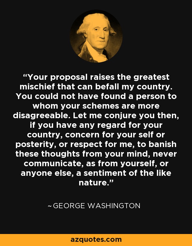 Your proposal raises the greatest mischief that can befall my country. You could not have found a person to whom your schemes are more disagreeable. Let me conjure you then, if you have any regard for your country, concern for your self or posterity, or respect for me, to banish these thoughts from your mind, never communicate, as from yourself, or anyone else, a sentiment of the like nature. - George Washington