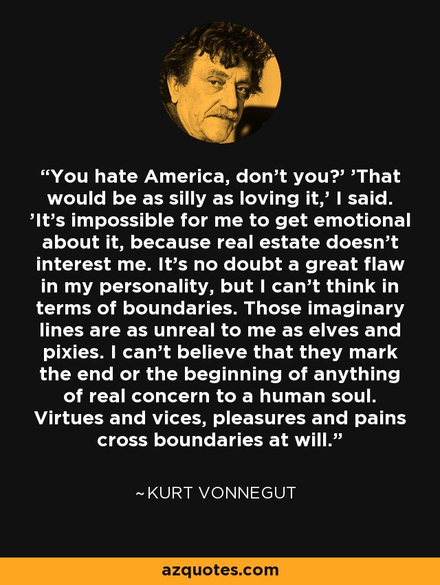 'You hate America, don't you?' 'That would be as silly as loving it,' I said. 'It's impossible for me to get emotional about it, because real estate doesn't interest me. It's no doubt a great flaw in my personality, but I can't think in terms of boundaries. Those imaginary lines are as unreal to me as elves and pixies. I can't believe that they mark the end or the beginning of anything of real concern to a human soul. Virtues and vices, pleasures and pains cross boundaries at will.' - Kurt Vonnegut