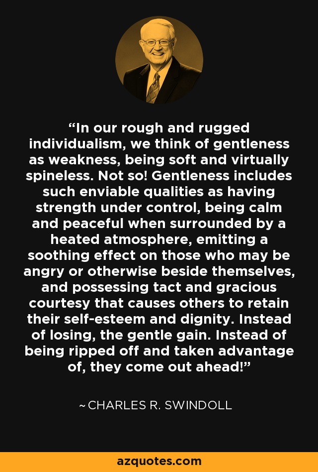 In our rough and rugged individualism, we think of gentleness as weakness, being soft and virtually spineless. Not so! Gentleness includes such enviable qualities as having strength under control, being calm and peaceful when surrounded by a heated atmosphere, emitting a soothing effect on those who may be angry or otherwise beside themselves, and possessing tact and gracious courtesy that causes others to retain their self-esteem and dignity. Instead of losing, the gentle gain. Instead of being ripped off and taken advantage of, they come out ahead! - Charles R. Swindoll