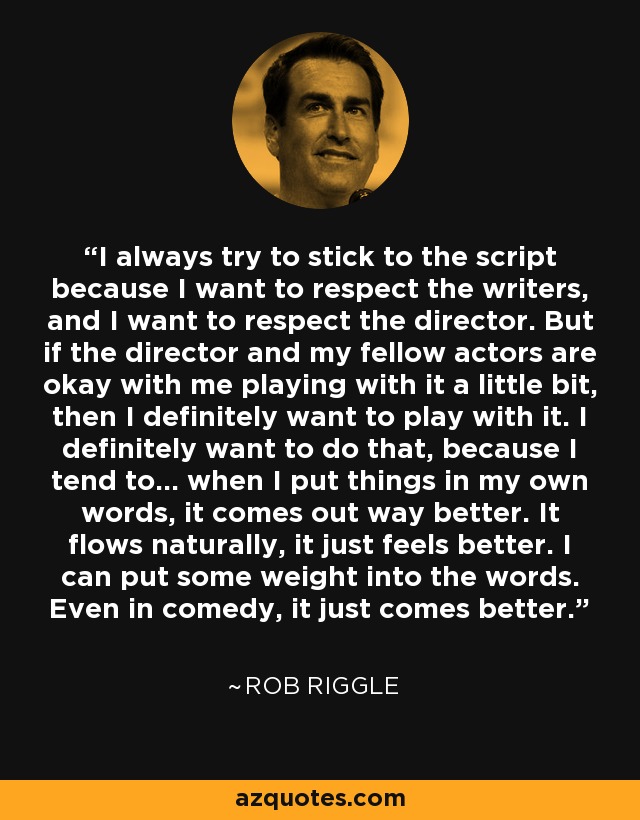 I always try to stick to the script because I want to respect the writers, and I want to respect the director. But if the director and my fellow actors are okay with me playing with it a little bit, then I definitely want to play with it. I definitely want to do that, because I tend to... when I put things in my own words, it comes out way better. It flows naturally, it just feels better. I can put some weight into the words. Even in comedy, it just comes better. - Rob Riggle