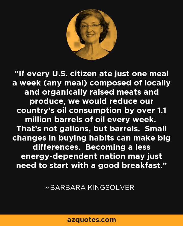 If every U.S. citizen ate just one meal a week (any meal) composed of locally and organically raised meats and produce, we would reduce our country’s oil consumption by over 1.1 million barrels of oil every week. That's not gallons, but barrels. Small changes in buying habits can make big differences. Becoming a less energy-dependent nation may just need to start with a good breakfast. - Barbara Kingsolver