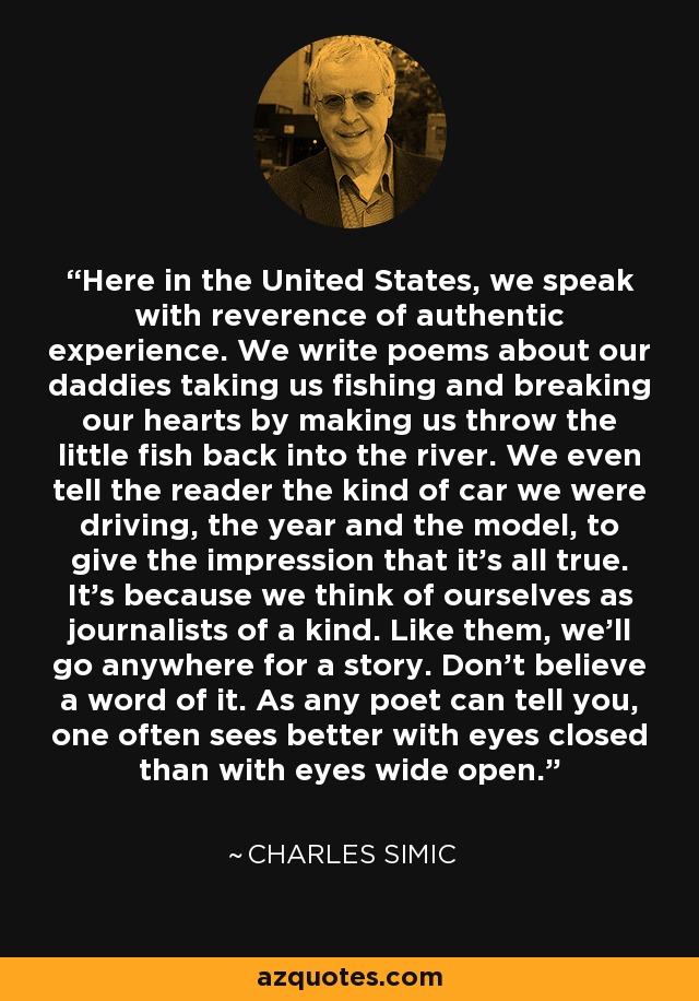 Here in the United States, we speak with reverence of authentic experience. We write poems about our daddies taking us fishing and breaking our hearts by making us throw the little fish back into the river. We even tell the reader the kind of car we were driving, the year and the model, to give the impression that it’s all true. It’s because we think of ourselves as journalists of a kind. Like them, we’ll go anywhere for a story. Don’t believe a word of it. As any poet can tell you, one often sees better with eyes closed than with eyes wide open. - Charles Simic