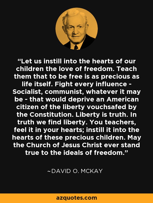 Let us instill into the hearts of our children the love of freedom. Teach them that to be free is as precious as life itself. Fight every influence - Socialist, communist, whatever it may be - that would deprive an American citizen of the liberty vouchsafed by the Constitution. Liberty is truth. In truth we find liberty. You teachers, feel it in your hearts; instill it into the hearts of these precious children. May the Church of Jesus Christ ever stand true to the ideals of freedom. - David O. McKay